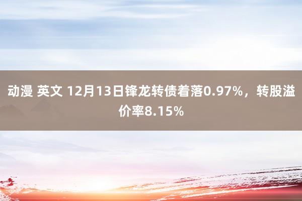 动漫 英文 12月13日锋龙转债着落0.97%，转股溢价率8.15%