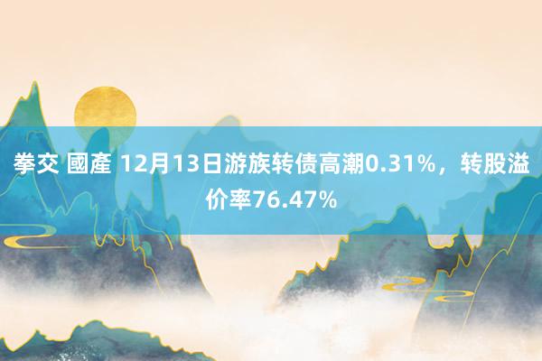 拳交 國產 12月13日游族转债高潮0.31%，转股溢价率76.47%