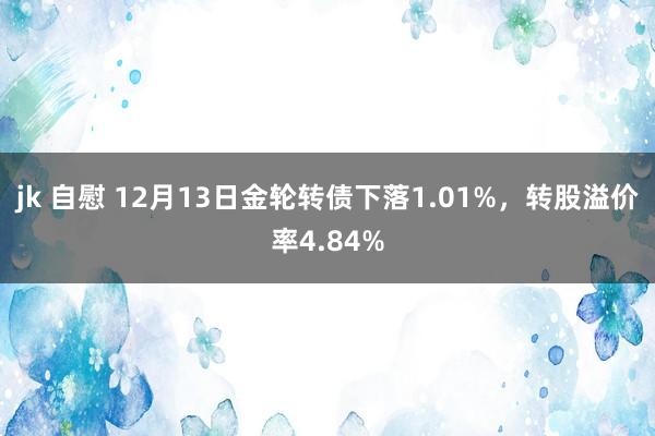 jk 自慰 12月13日金轮转债下落1.01%，转股溢价率4.84%