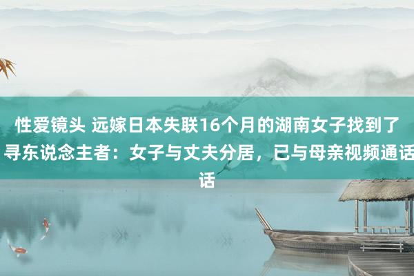 性爱镜头 远嫁日本失联16个月的湖南女子找到了 寻东说念主者：女子与丈夫分居，已与母亲视频通话