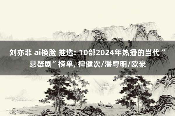 刘亦菲 ai换脸 推选: 10部2024年热播的当代“悬疑剧”榜单， 檀健次/潘粤明/欧豪