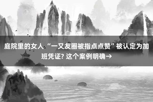 庭院里的女人 “一又友圈被指点点赞”被认定为加班凭证? 这个案例明确→