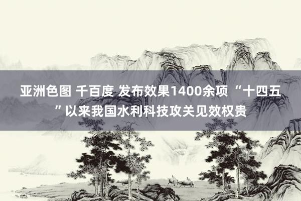 亚洲色图 千百度 发布效果1400余项 “十四五”以来我国水利科技攻关见效权贵