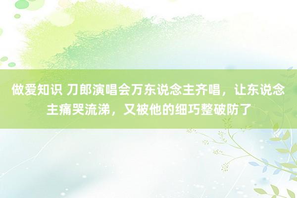 做爱知识 刀郎演唱会万东说念主齐唱，让东说念主痛哭流涕，又被他的细巧整破防了