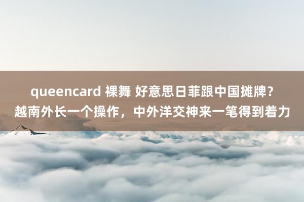 queencard 裸舞 好意思日菲跟中国摊牌？越南外长一个操作，中外洋交神来一笔得到着力