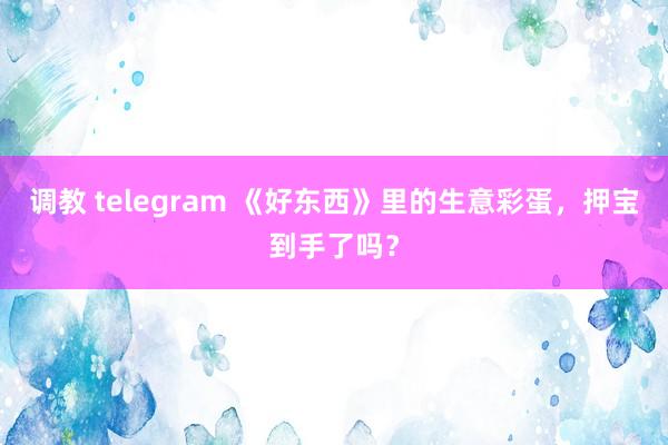 调教 telegram 《好东西》里的生意彩蛋，押宝到手了吗？