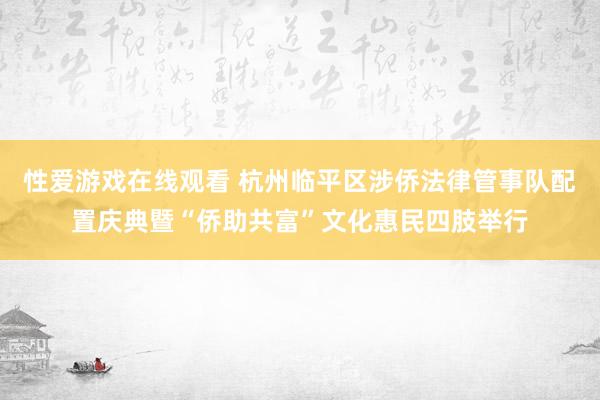 性爱游戏在线观看 杭州临平区涉侨法律管事队配置庆典暨“侨助共富”文化惠民四肢举行