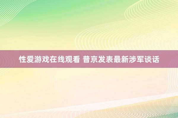 性爱游戏在线观看 普京发表最新涉军谈话