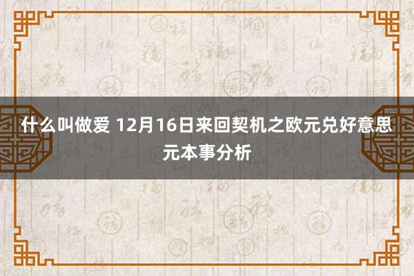 什么叫做爱 12月16日来回契机之欧元兑好意思元本事分析