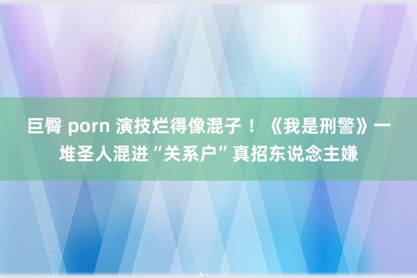 巨臀 porn 演技烂得像混子 ！《我是刑警》一堆圣人混进“关系户”真招东说念主嫌