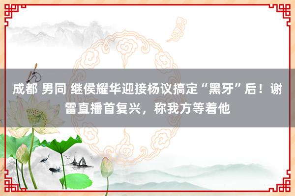 成都 男同 继侯耀华迎接杨议搞定“黑牙”后！谢雷直播首复兴，称我方等着他