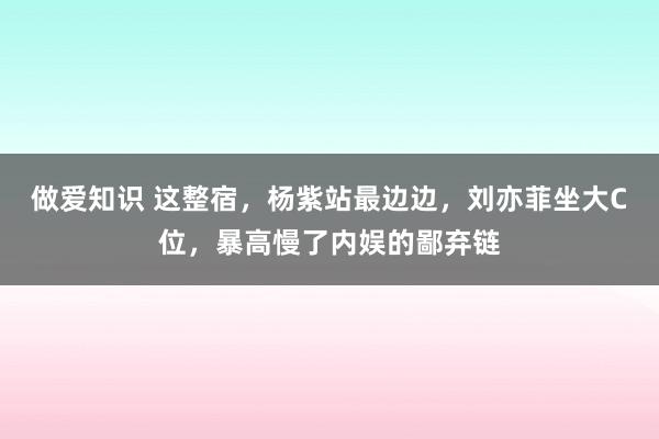 做爱知识 这整宿，杨紫站最边边，刘亦菲坐大C位，暴高慢了内娱的鄙弃链