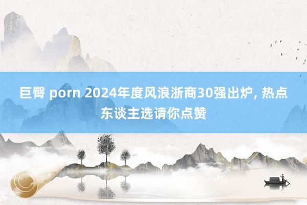 巨臀 porn 2024年度风浪浙商30强出炉， 热点东谈主选请你点赞