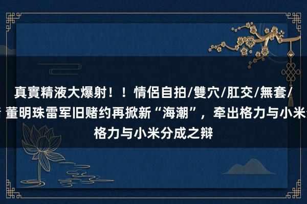 真實精液大爆射！！情侶自拍/雙穴/肛交/無套/大量噴精 董明珠雷军旧赌约再掀新“海潮”，牵出格力与小米分成之辩