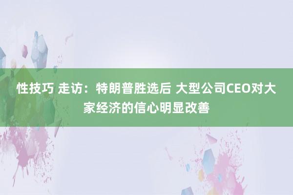 性技巧 走访：特朗普胜选后 大型公司CEO对大家经济的信心明显改善