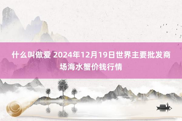 什么叫做爱 2024年12月19日世界主要批发商场海水蟹价钱行情