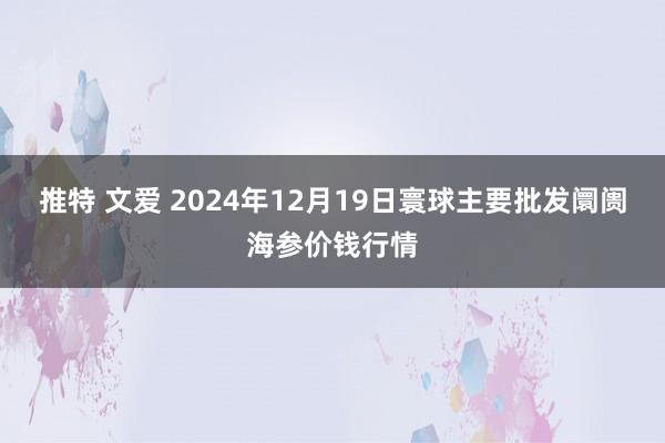 推特 文爱 2024年12月19日寰球主要批发阛阓海参价钱行情