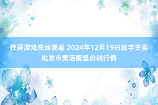 性爱游戏在线观看 2024年12月19日寰宇主要批发市集活鳜鱼价钱行情