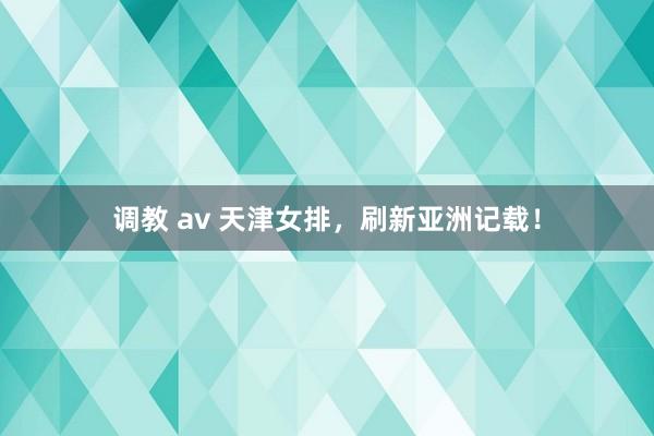 调教 av 天津女排，刷新亚洲记载！