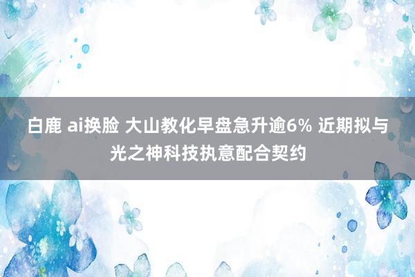 白鹿 ai换脸 大山教化早盘急升逾6% 近期拟与光之神科技执意配合契约