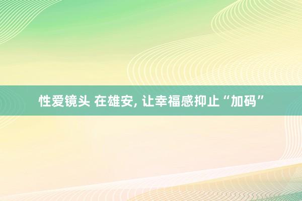 性爱镜头 在雄安， 让幸福感抑止“加码”