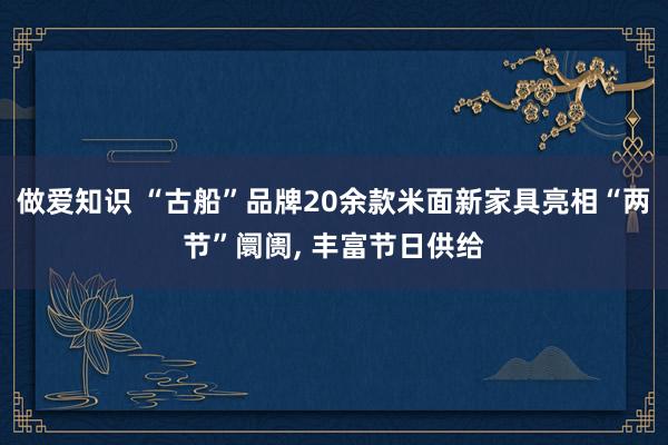 做爱知识 “古船”品牌20余款米面新家具亮相“两节”阛阓， 丰富节日供给