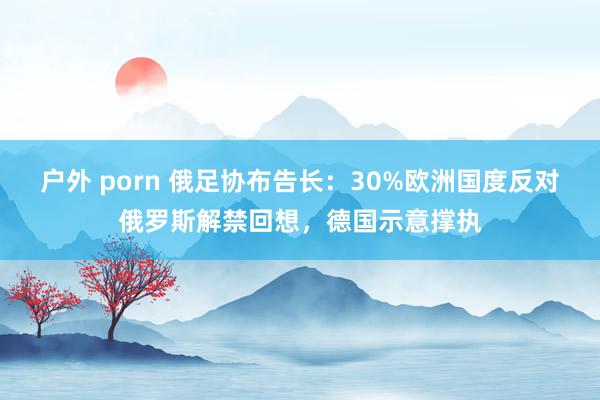 户外 porn 俄足协布告长：30%欧洲国度反对俄罗斯解禁回想，德国示意撑执