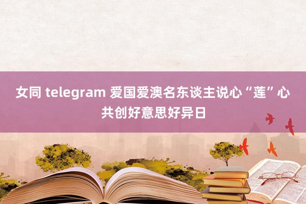 女同 telegram 爱国爱澳名东谈主说心“莲”心共创好意思好异日