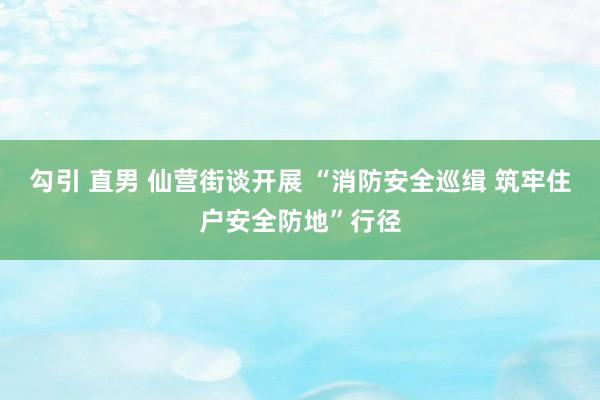 勾引 直男 仙营街谈开展 “消防安全巡缉 筑牢住户安全防地”行径