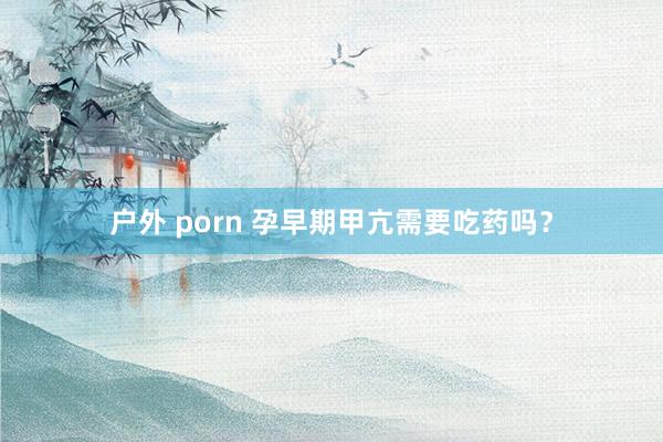 户外 porn 孕早期甲亢需要吃药吗？