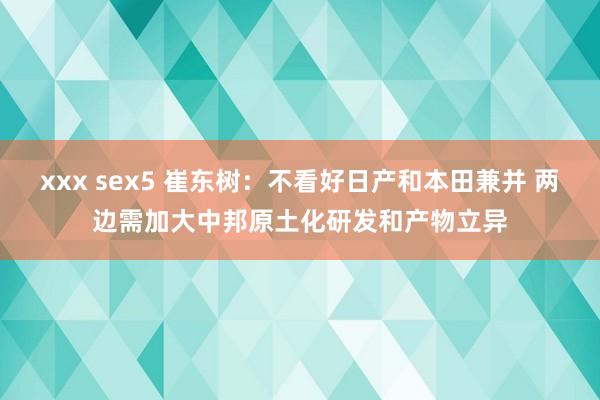 xxx sex5 崔东树：不看好日产和本田兼并 两边需加大中邦原土化研发和产物立异