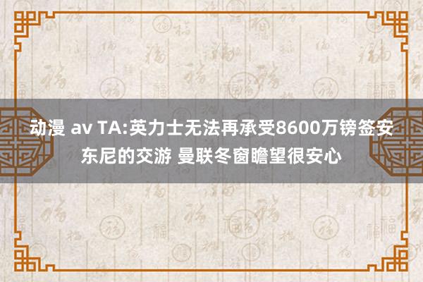 动漫 av TA:英力士无法再承受8600万镑签安东尼的交游 曼联冬窗瞻望很安心