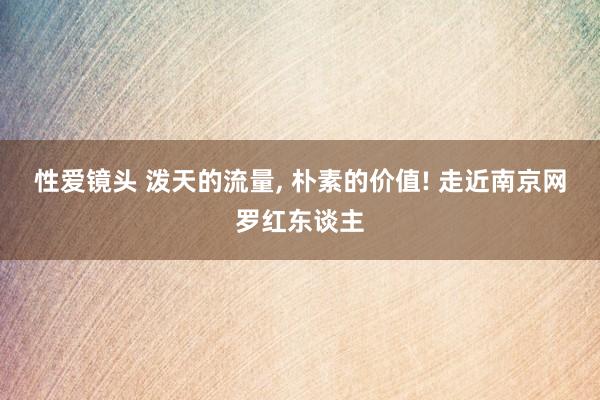 性爱镜头 泼天的流量， 朴素的价值! 走近南京网罗红东谈主