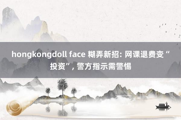 hongkongdoll face 糊弄新招: 网课退费变“投资”， 警方指示需警惕