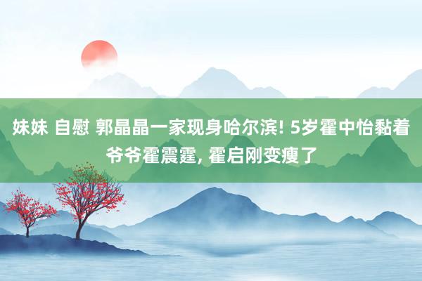 妹妹 自慰 郭晶晶一家现身哈尔滨! 5岁霍中怡黏着爷爷霍震霆， 霍启刚变瘦了