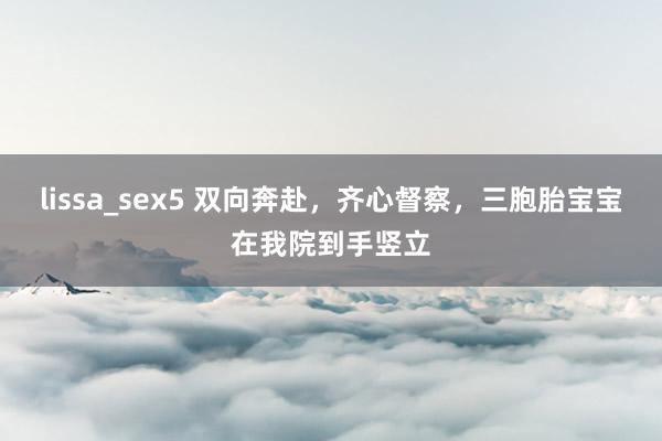 lissa_sex5 双向奔赴，齐心督察，三胞胎宝宝在我院到手竖立