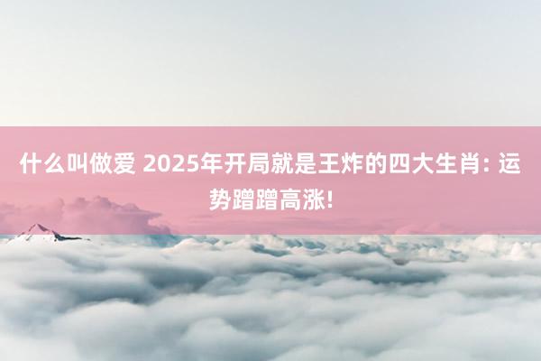 什么叫做爱 2025年开局就是王炸的四大生肖: 运势蹭蹭高涨!