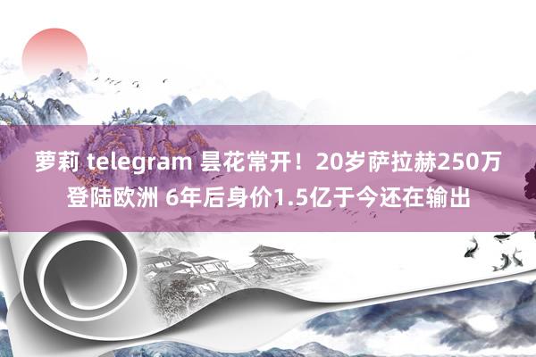 萝莉 telegram 昙花常开！20岁萨拉赫250万登陆欧洲 6年后身价1.5亿于今还在输出