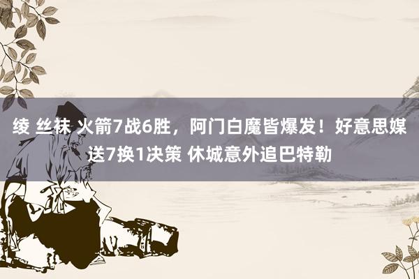 绫 丝袜 火箭7战6胜，阿门白魔皆爆发！好意思媒送7换1决策 休城意外追巴特勒