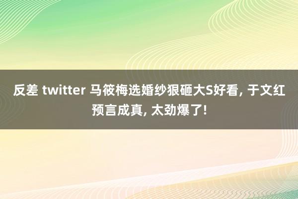 反差 twitter 马筱梅选婚纱狠砸大S好看， 于文红预言成真， 太劲爆了!