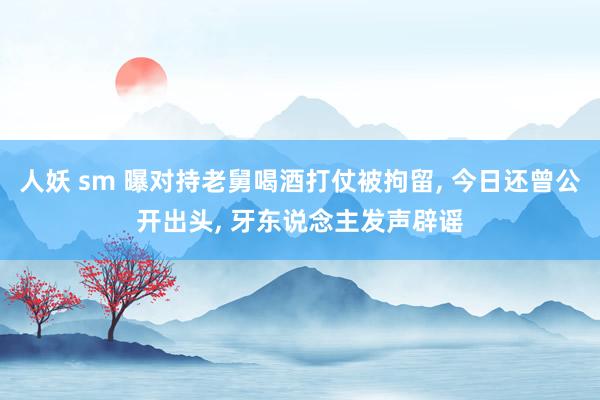 人妖 sm 曝对持老舅喝酒打仗被拘留， 今日还曾公开出头， 牙东说念主发声辟谣