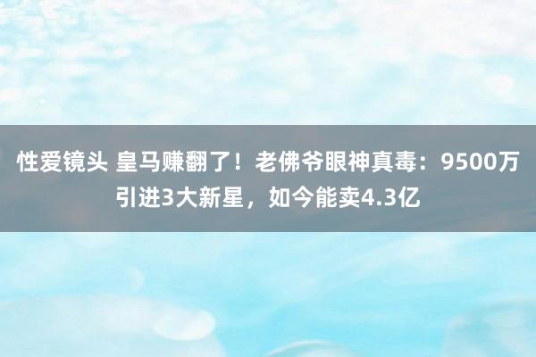 性爱镜头 皇马赚翻了！老佛爷眼神真毒：9500万引进3大新星，如今能卖4.3亿