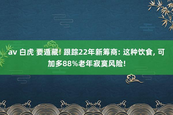 av 白虎 要遁藏! 跟踪22年新筹商: 这种饮食， 可加多88%老年寂寞风险!