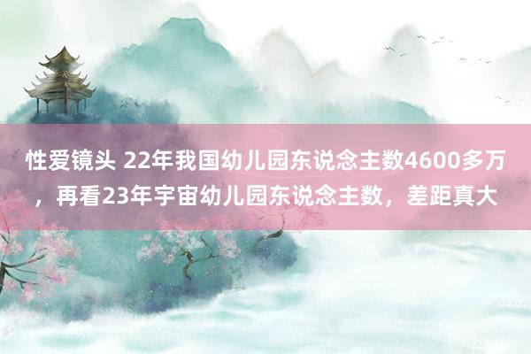 性爱镜头 22年我国幼儿园东说念主数4600多万，再看23年宇宙幼儿园东说念主数，差距真大