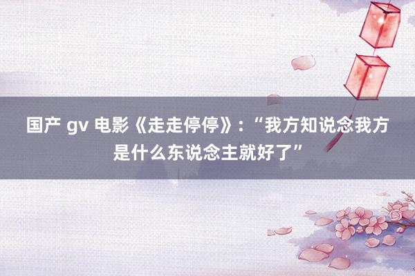 国产 gv 电影《走走停停》: “我方知说念我方是什么东说念主就好了”