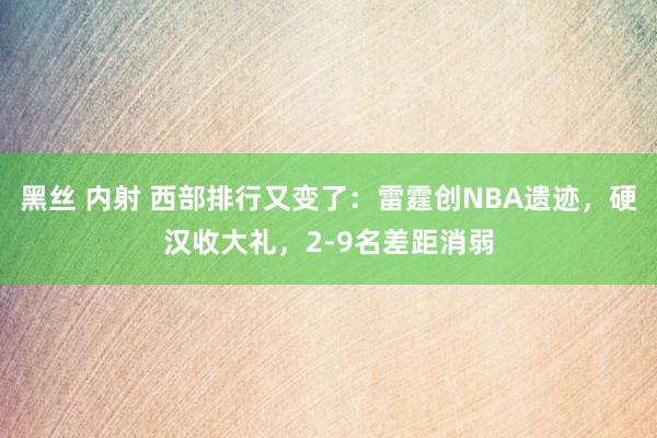 黑丝 内射 西部排行又变了：雷霆创NBA遗迹，硬汉收大礼，2-9名差距消弱