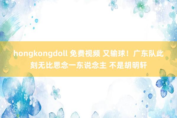 hongkongdoll 免费视频 又输球！广东队此刻无比思念一东说念主 不是胡明轩