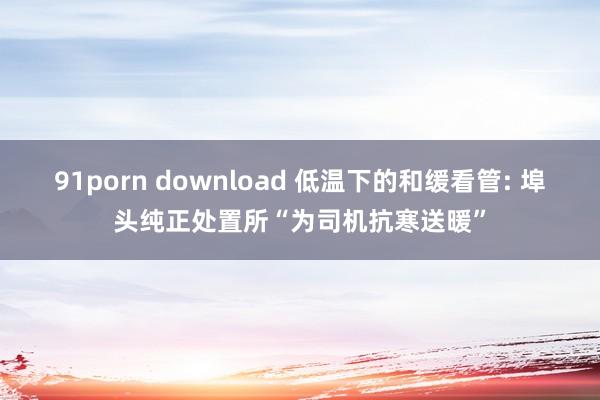 91porn download 低温下的和缓看管: 埠头纯正处置所“为司机抗寒送暖”