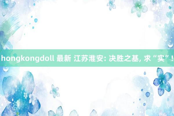 hongkongdoll 最新 江苏淮安: 决胜之基， 求“实”!