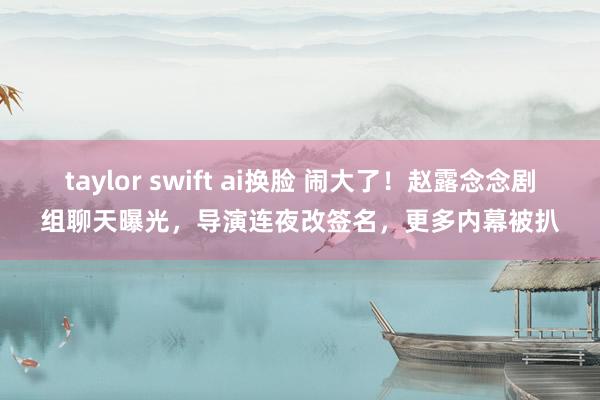 taylor swift ai换脸 闹大了！赵露念念剧组聊天曝光，导演连夜改签名，更多内幕被扒